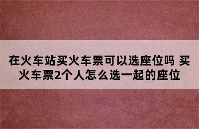 在火车站买火车票可以选座位吗 买火车票2个人怎么选一起的座位